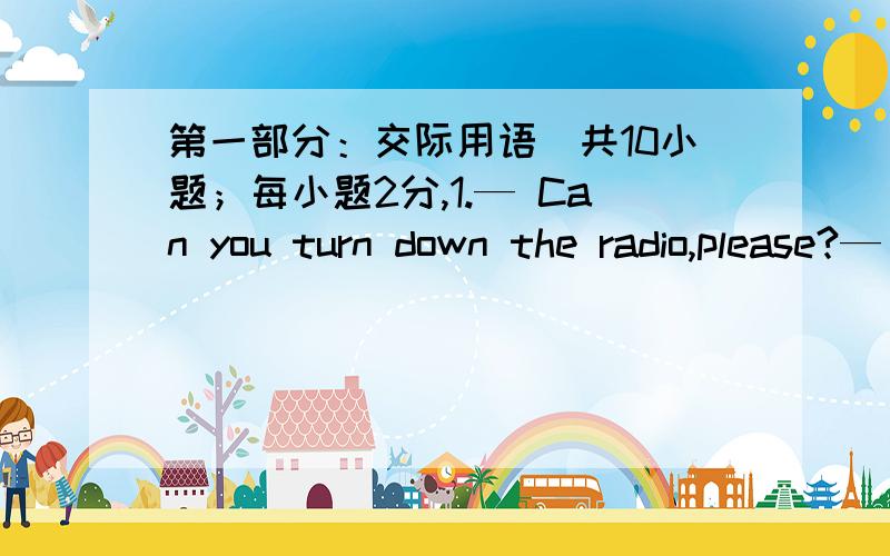 第一部分：交际用语（共10小题；每小题2分,1.— Can you turn down the radio,please?— _27.You _____ buy some reference books when you go to college.A.could B.will have to C.must to D.might28.The old lady is quarrelling with others as