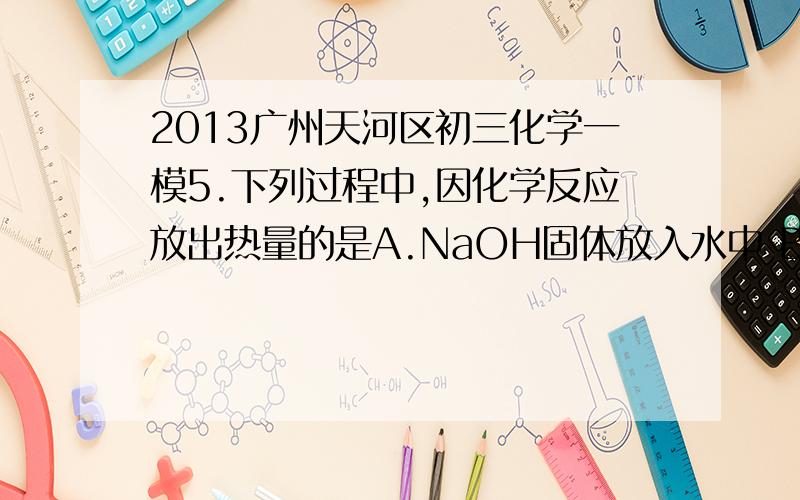 2013广州天河区初三化学一模5.下列过程中,因化学反应放出热量的是A.NaOH固体放入水中 B.镁条放入稀盐酸中C.H2SO4稀释 D.碳与二氧化碳反应12.比较归纳是化学学习常用的方法,对C、CH4,CO三种物质