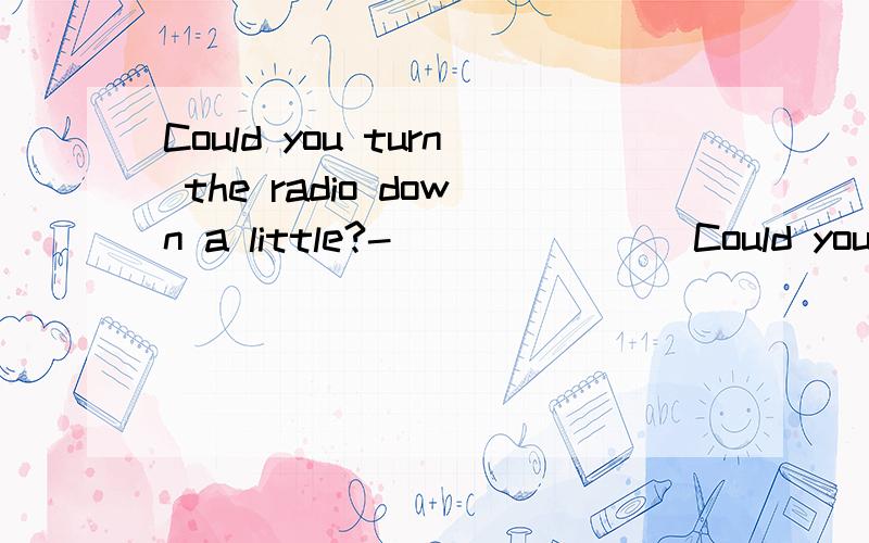 Could you turn the radio down a little?- _______Could you turn the radio down a little?- _______ Yes,of course I'd be delighted to.Which word?Yes.I've already put the radio down I don't want to turn it off