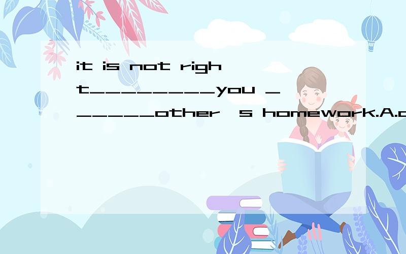 it is not right________you ______other's homework.A.of,to copyB.for,to copy选哪个,为什么要专业,not right做什么用,还有哪种情况和这个一样,举个例子.