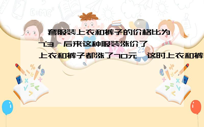 一套服装上衣和裤子的价格比为7:3,后来这种服装涨价了,上衣和裤子都涨了70元,这时上衣和裤子的价格比为7:4.这种服装上衣原来是多少钱?