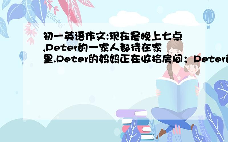 初一英语作文:现在是晚上七点,Peter的一家人都待在家里.Peter的妈妈正在收拾房间；Peter的爸爸在读报纸；Peter的姐姐正在写作业；Peter正在看电视,但他应该写作业了.约40~60词、