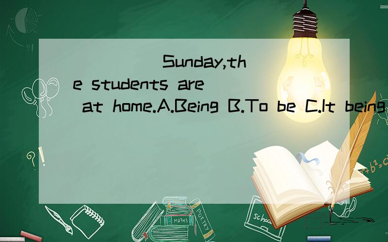 _____Sunday,the students are at home.A.Being B.To be C.It being D.It is 请具体解释下原因,比如这是什么结构,作什么成分?我个人觉得是选A 作原因状语.