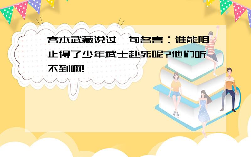 宫本武藏说过一句名言：谁能阻止得了少年武士赴死呢?他们听不到啊!