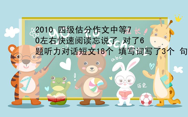 2010 四级估分作文中等70左右快速阅读忘说了,对了6题听力对话短文18个 填写词写了3个 句子都写了半句选词填空3个阅读9个完型对13个翻译基本没写