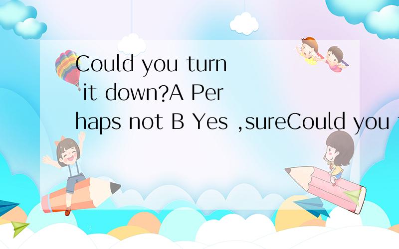 Could you turn it down?A Perhaps not B Yes ,sureCould you turn it down?A Perhaps not B Yes ,sure C Yes,it is D Thank youYesterday I ——not to read in the sun.A am told B told C was told Dread