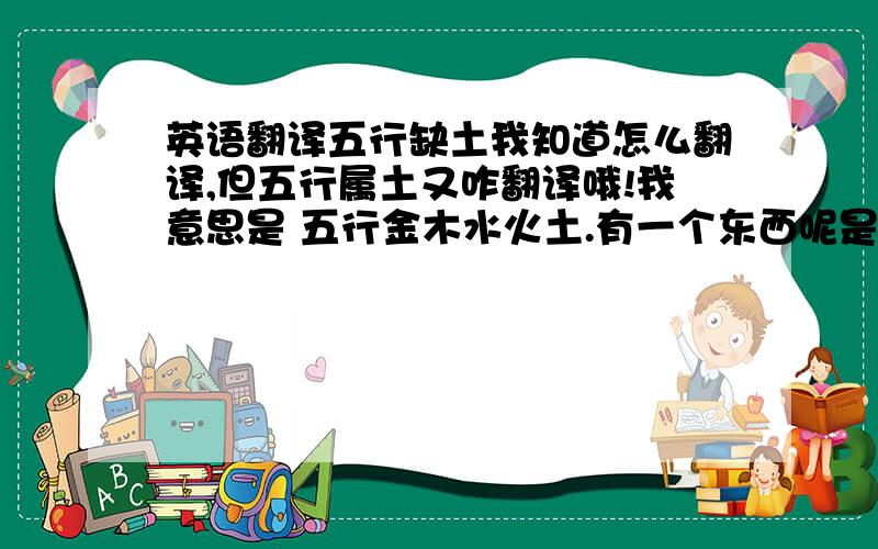 英语翻译五行缺土我知道怎么翻译,但五行属土又咋翻译哦!我意思是 五行金木水火土.有一个东西呢是属土的.这意思 应该怎么翻译.