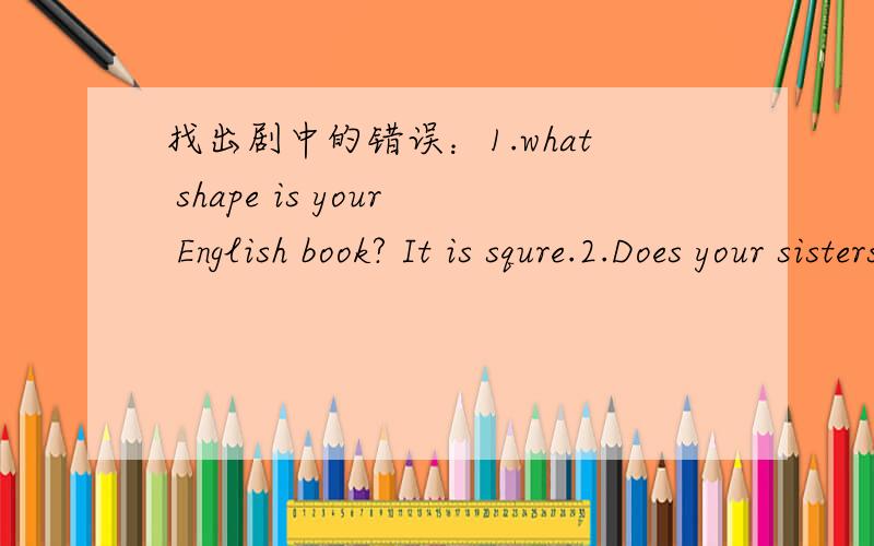 找出剧中的错误：1.what shape is your English book? It is squre.2.Does your sisters like going shopping?       3.The girl have supper at 6 with his parents.      4.How does your parents spend their weekends?    5.Does she live   Shanghai?    6