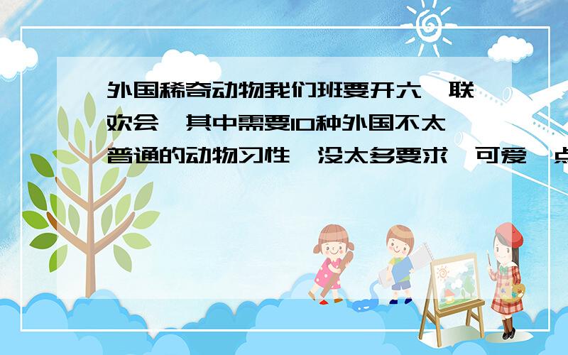 外国稀奇动物我们班要开六一联欢会,其中需要10种外国不太普通的动物习性,没太多要求,可爱一点,稀奇一点就OK啦!