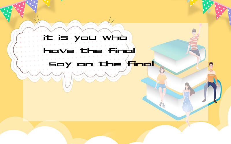 it is you who have the final say on the final