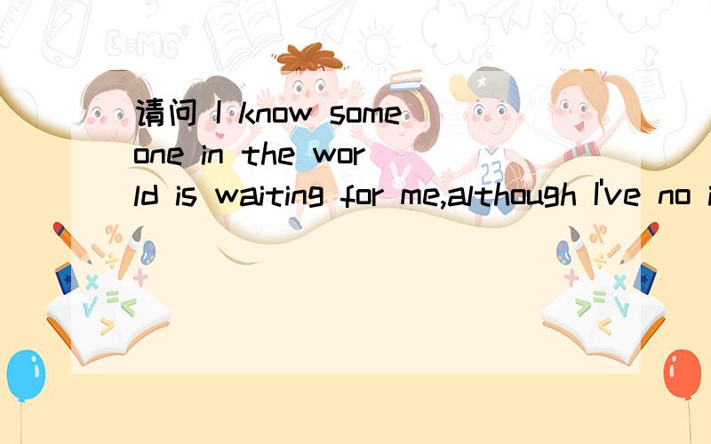 请问 I know someone in the world is waiting for me,although I've no idea of who he is.But I feel happy every day for this.