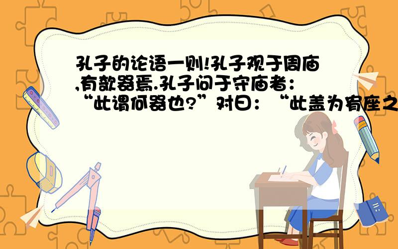 孔子的论语一则!孔子观于周庙,有欹器焉.孔子问于守庙者：“此谓何器也?”对曰：“此盖为宥座之器.”孔子曰：“闻宥座器,满则覆,虚则欹,中则正,有之乎?”对曰：“然”孔子使之子路取水