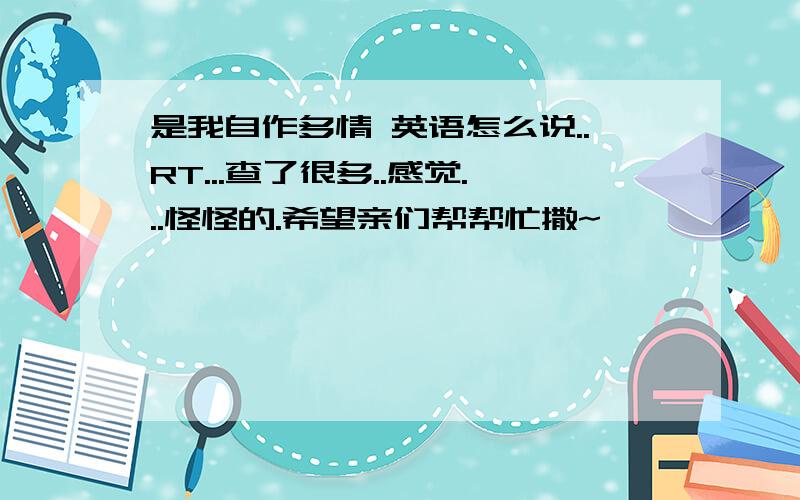 是我自作多情 英语怎么说..RT...查了很多..感觉...怪怪的.希望亲们帮帮忙撒~