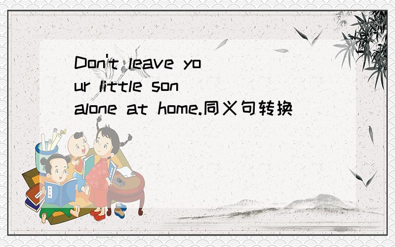 Don't leave your little son alone at home.同义句转换