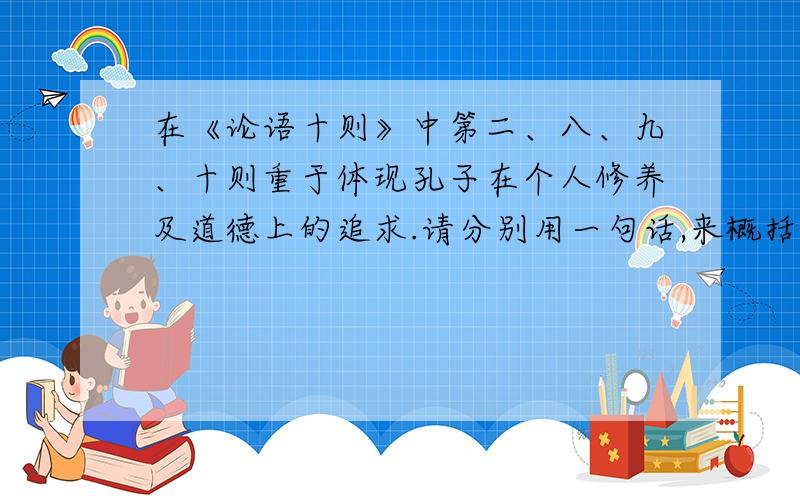 在《论语十则》中第二、八、九、十则重于体现孔子在个人修养及道德上的追求.请分别用一句话,来概括每一则所包涵的思想品德修养的内容.