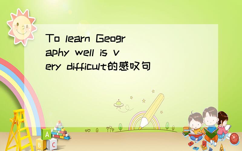 To learn Geography well is very difficult的感叹句