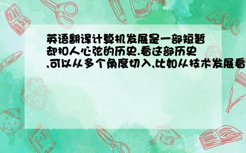 英语翻译计算机发展是一部短暂却扣人心弦的历史.看这部历史,可以从多个角度切入,比如从技术发展看,可以从1946年拙笨而庞大的ENIAC一直源溯到今天快速而灵巧的PII；比如也可以从公司的演