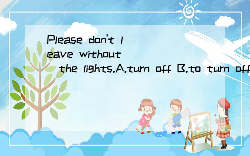 Please don't leave without___the lights.A.turn off B.to turn off C.turning off D.turn on