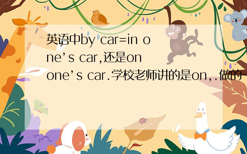 英语中by car=in one’s car,还是on one’s car.学校老师讲的是on,.做的一个完形填空是in,.在上课外英语课上讲的是所有交通工具都用on.这都把我整蒙了,到底用什么啊?望高手给予解决,