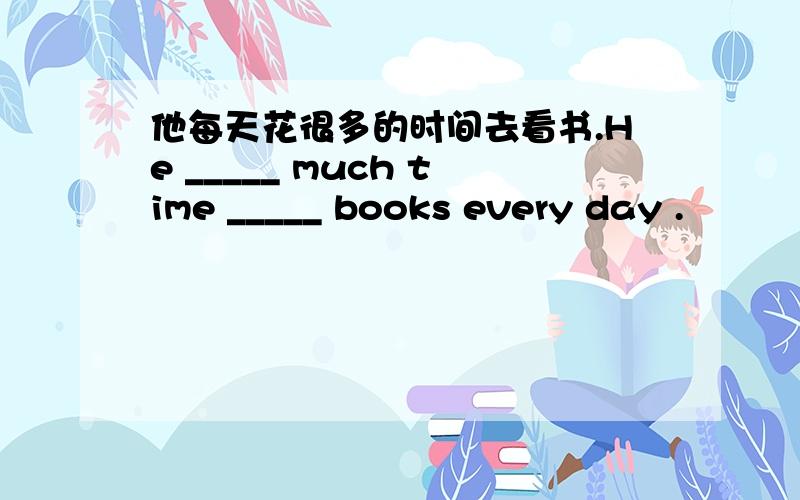 他每天花很多的时间去看书.He _____ much time _____ books every day .