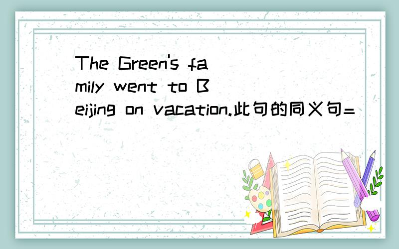 The Green's family went to Beijing on vacation.此句的同义句=（     ）（     ） went to Beijing on vacation.