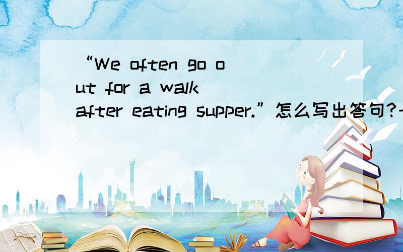 “We often go out for a walk after eating supper.”怎么写出答句?一小时内要!要偶看得懂搞错了，“We often go out for a walk after eating supper.”怎么写出问句？