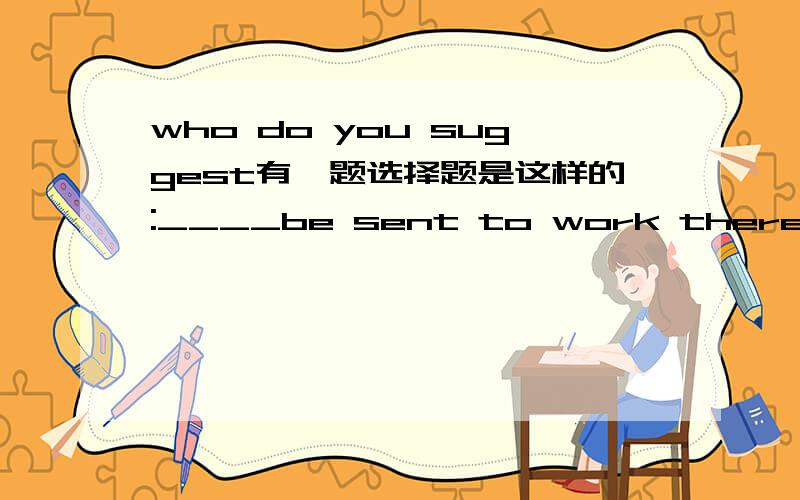 who do you suggest有一题选择题是这样的:____be sent to work there?A.Who do you suggest B.Who do you suggest that原附答案是A.理由是:它是在 Who should be sent to work there?加入插入语do you suggest,再省略should 构成的.但