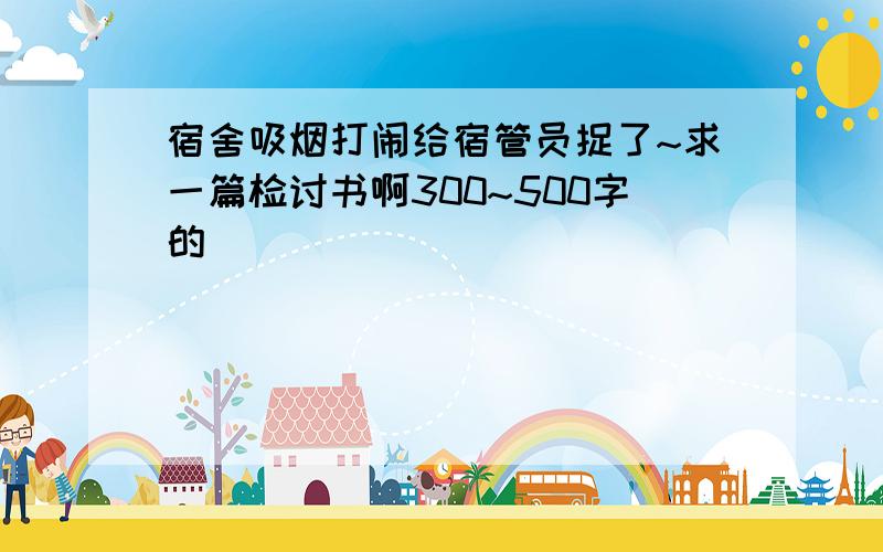 宿舍吸烟打闹给宿管员捉了~求一篇检讨书啊300~500字的