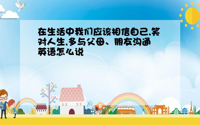 在生活中我们应该相信自己,笑对人生,多与父母、朋友沟通 英语怎么说