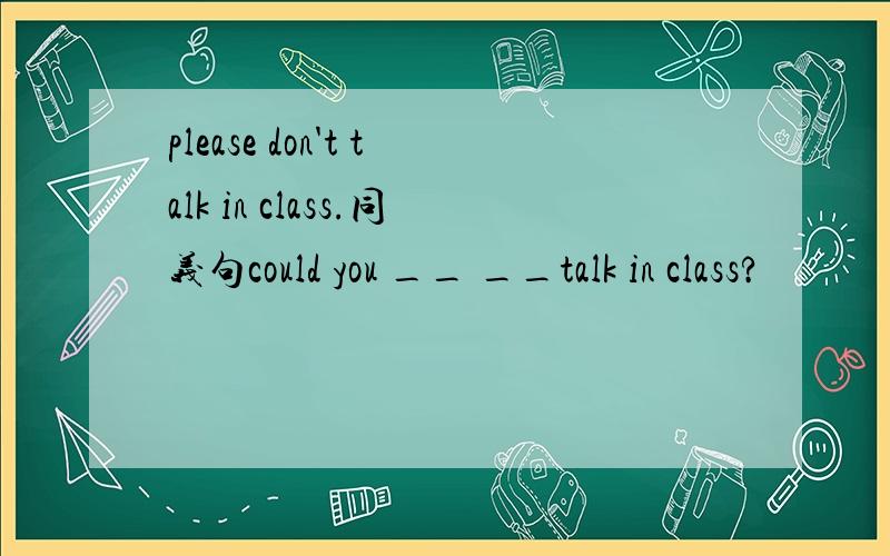 please don't talk in class.同义句could you __ __talk in class?