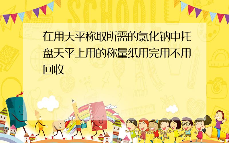 在用天平称取所需的氯化钠中托盘天平上用的称量纸用完用不用回收