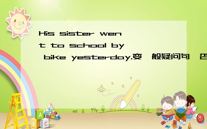 His sister went to school by bike yesterday.变一般疑问句、否定句、画His的特殊疑问句、画sister的特殊疑问句、画went to school的特殊疑问句