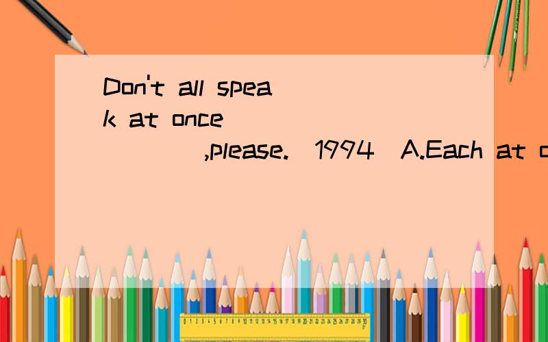 Don't all speak at once ________,please.(1994)A.Each at one timeB.One by one timeC.One for each tineD.One at a time说明原因