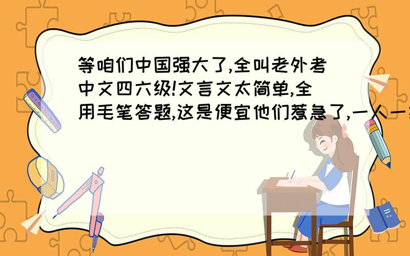 等咱们中国强大了,全叫老外考中文四六级!文言文太简单,全用毛笔答题,这是便宜他们惹急了,一人一把刀一个龟壳,刻甲骨文!论文题目就叫：论三个代表!到了考听力的时候全用周杰伦的歌,《