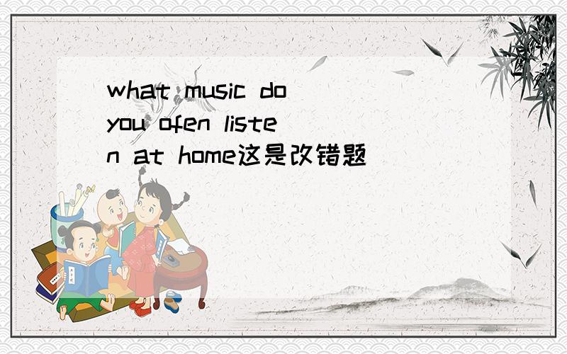 what music do you ofen listen at home这是改错题