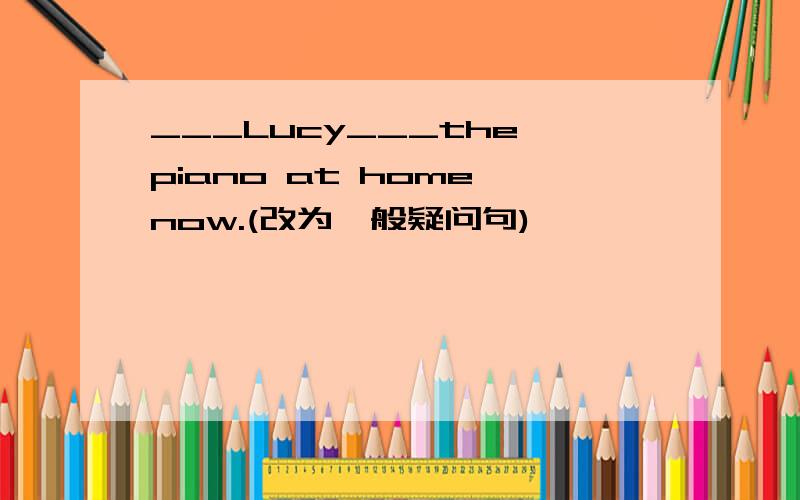 ___Lucy___the piano at home now.(改为一般疑问句)