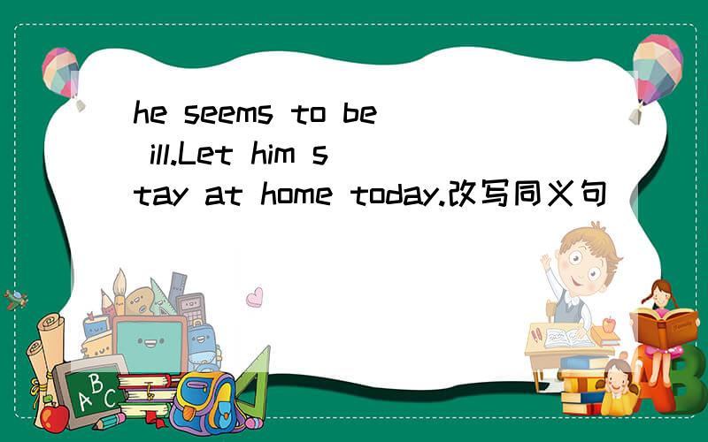 he seems to be ill.Let him stay at home today.改写同义句______ _______ ________ he is ill.Let him stay at home today