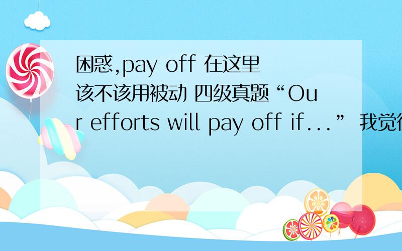 困惑,pay off 在这里该不该用被动 四级真题“Our efforts will pay off if...” 我觉得应该是be paid off.