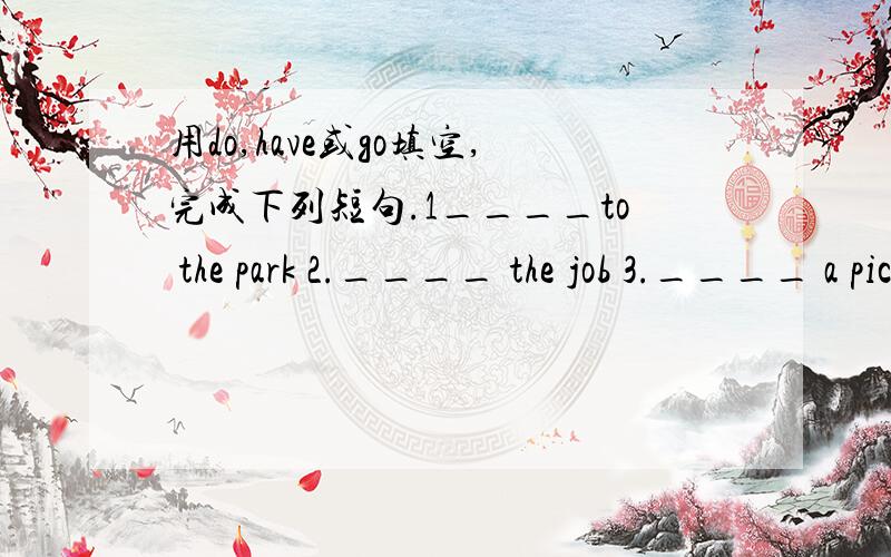 用do,have或go填空,完成下列短句.1____to the park 2.____ the job 3.____ a picnic4.____ housework 5.____ home 6.____ math7.____ a party 8.____ to bed 9.____ homework