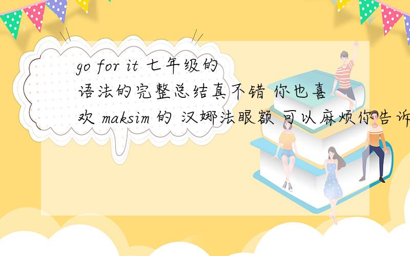 go for it 七年级的语法的完整总结真不错 你也喜欢 maksim 的 汉娜法眼额 可以麻烦你告诉我 其余的单元重点不 网址也可以