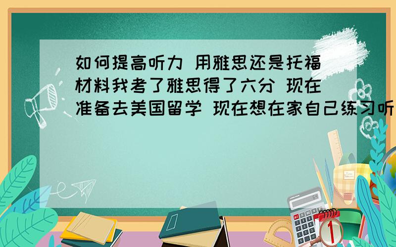 如何提高听力 用雅思还是托福材料我考了雅思得了六分 现在准备去美国留学 现在想在家自己练习听力 请问有经验的人 我使用雅思的材料练习 还是用托福的材料练习 哪个更适合提高出国口