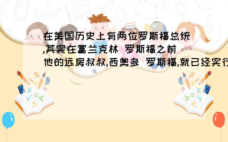 在美国历史上有两位罗斯福总统,其实在富兰克林 罗斯福之前他的远房叔叔,西奥多 罗斯福,就已经实行过...在美国历史上有两位罗斯福总统,其实在富兰克林 罗斯福之前他的远房叔叔,西奥多