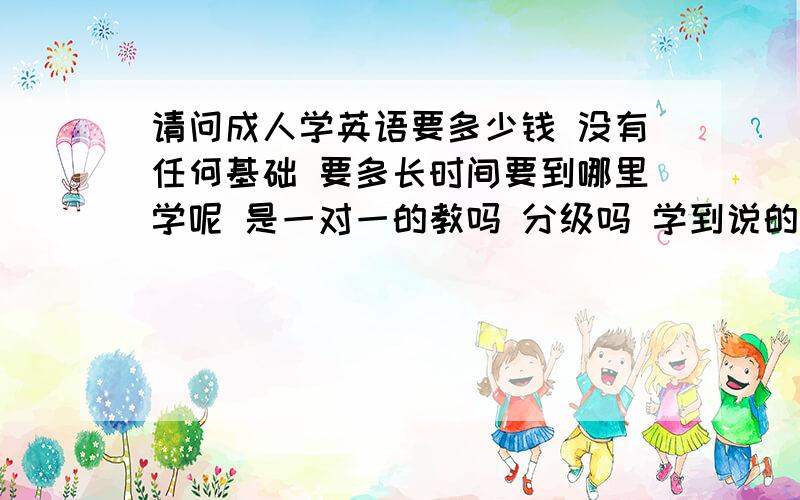 请问成人学英语要多少钱 没有任何基础 要多长时间要到哪里学呢 是一对一的教吗 分级吗 学到说的非常流利是几级多少钱