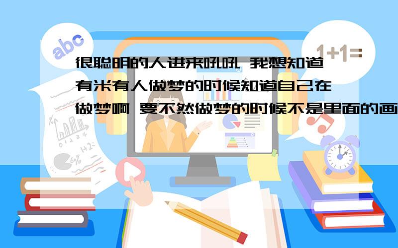 很聪明的人进来吼吼 我想知道有米有人做梦的时候知道自己在做梦啊 要不然做梦的时候不是里面的画面很黑的嘛 又米又人想到要开灯啊 要不然就是刚才在房间一下子又在山上而对此感到奇