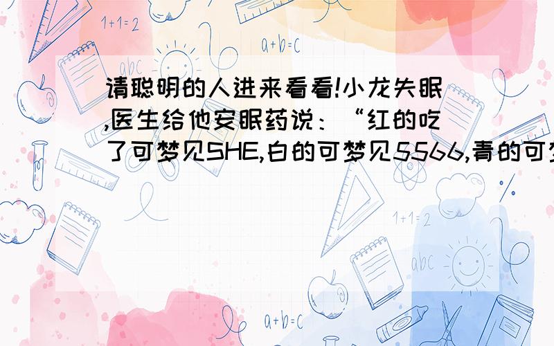 请聪明的人进来看看!小龙失眠,医生给他安眠药说：“红的吃了可梦见SHE,白的可梦见5566,青的可梦见F4.”小龙高兴的问：“全吃呢?”请猜猜医生是怎样回答的.