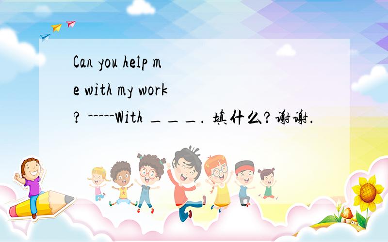 Can you help me with my work? -----With ___. 填什么?谢谢.