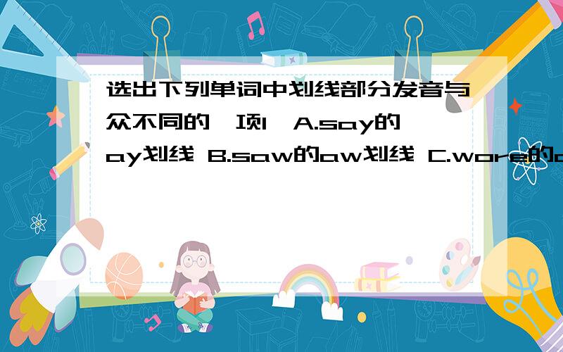 选出下列单词中划线部分发音与众不同的一项1,A.say的ay划线 B.saw的aw划线 C.wore的ore划线 D.also的a划线 （ ）2,A.perfect的第二个e划线 B.let的e划线 C.leg的e划线 D.red的e划线 （ ）3,A.birthday的ir划线 B