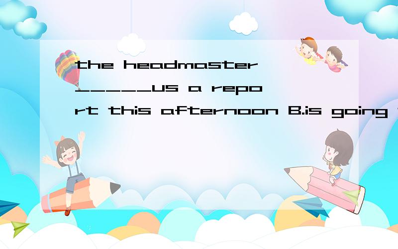 the headmaster_____us a report this afternoon B.is going to give C.gives D.gavethe headmaster_____us a report this afternoonA.has given B.is going to give C.gives D.gave
