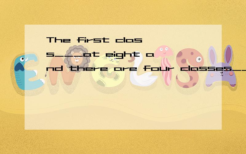 The first class___at eight and there are four classes___the morning and two or threein the afternoon.She doesn't go home ___lunch.She____lunch at school.