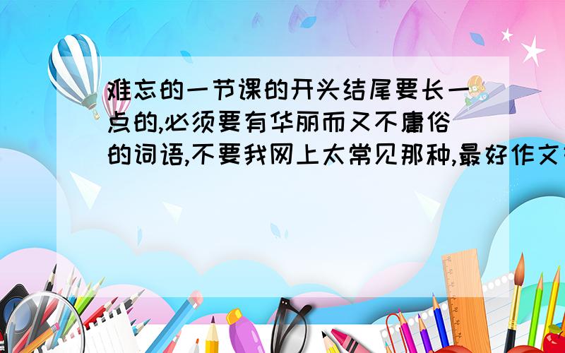 难忘的一节课的开头结尾要长一点的,必须要有华丽而又不庸俗的词语,不要我网上太常见那种,最好作文好的那些人自己写点给我